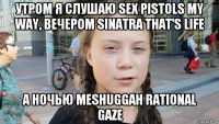 утром я слушаю sex pistols my way, вечером sinatra that's life а ночью meshuggah rational gaze