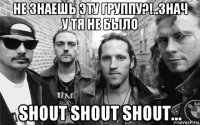 не знаешь эту группу?!..знач у тя не было shout shout shout...