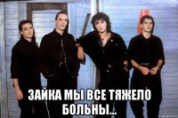  зайка мы все тяжело больны...