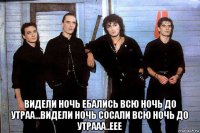  видели ночь ебались всю ночь до утраа...видели ночь сосали всю ночь до утрааа..еее