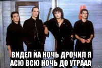  видел йа ночь дрочил я асю всю ночь до утрааа