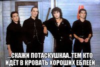  ...скажи потаскушкаа..тем кто идёт в кровать хороших еблеей
