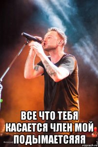  все что тебя касается член мой подымаетсяяя