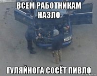 всем работникам назло гуляйнога сосёт пивло