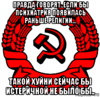 правда говорят..если бы психиатрия появилась раньше религии... такой хуйни сейчас бы истеричной не было бы..