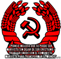  "pienso incluso que se puede ser marxista sin dejar de ser cristiano y trabajar unido con el comunista marxista para transformar el mundo"