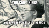 you can't sing! you have no voice! shut the fuck up!