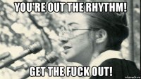 you're out the rhythm! get the fuck out!