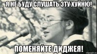 я не буду слушать эту хуйню! поменяйте диджея!