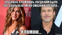 хлебушек, а помнишь, когда нам было 30? сколько из меня смазки вытекало... я помню...