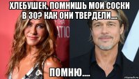 хлебушек, помнишь мои соски в 30? как они твердели.... помню....
