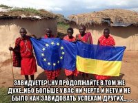  завидуете?!..ну продолжайте в том же духе..ибо больше у вас ни черта и нету и не было как завидовать успехам других...