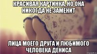 красивая картинка, но она никогда не заменит лица моего друга и любимого человека дениса