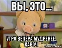 вы, это... утро вечера мудренее, кароч