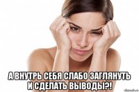  а внутрь себя слабо заглянуть и сделать выводы?!
