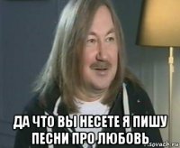  да что вы несете я пишу песни про любовь