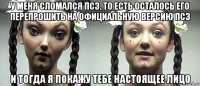 у меня сломался пс3, то есть осталось его перепрошить на официальную версию пс3 и тогда я покажу тебе настоящее лицо