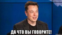  да что вы говорите!