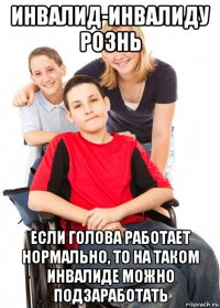 инвалид-инвалиду рознь если голова работает нормально, то на таком инвалиде можно подзаработать