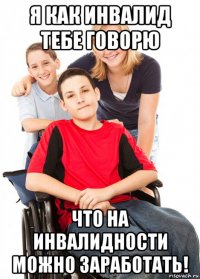 я как инвалид тебе говорю что на инвалидности можно заработать!
