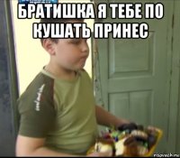 братишка я тебе по кушать принес 
