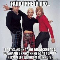 тапалиный пух.. я петух..:ночи такие блядские под штанами у кристинки болт торчит - я взял его целиком по многу;-)