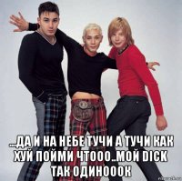 ...да и на небе тучи а тучи как хуй пойми чтооо..мой dick так одинооок