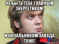не быть тебе главным энергетиком. и начальником завода тоже!