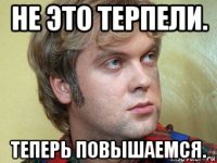 не это терпели. теперь повышаемся.