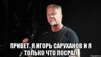  привет. я игорь саруханов и я только что посрал