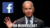  он меня пугает