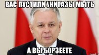 вас пустили унитазы мыть а вы борзеете