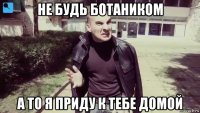 не будь ботаником а то я приду к тебе домой
