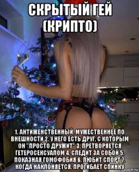 скрытый гей (крипто) 1. антиженственный, мужественнее по внешности 2. у него есть друг, с которым он "просто дружит" 3. претворяется гетеросексуалом 4. следит за собой 5. показная гомофобия 6. любит спорт 7. когда наклоняется, прогибает спинку