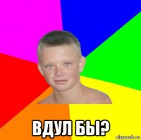  вдул бы?