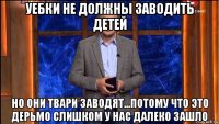 уебки не должны заводить детей но они твари заводят...потому что это дерьмо слишком у нас далеко зашло