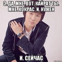 э. да. мне. вот. кайрат ты. мне. кокрас. и. нужен и. сейчас