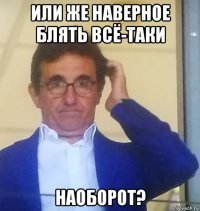 или же наверное блять всё-таки наоборот?