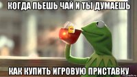 когда пьешь чай и ты думаешь как купить игровую приставку