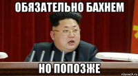 обязательно бахнем но попозже