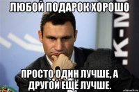 любой подарок хорошо просто один лучше, а другой ещё лучше.