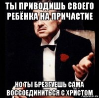 ты приводишь своего ребёнка на причастие но ты брезгуешь сама воссоединиться с христом