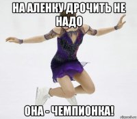 на аленку дрочить не надо она - чемпионка!