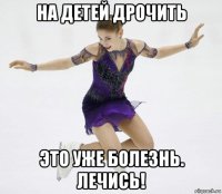на детей дрочить это уже болезнь. лечись!