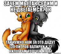 зачем мы так седим и не двегаемся?ок так нужно.нам за это дадут 130 литров валирки и 12 килограм кошчей мяты