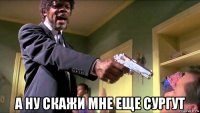  а ну скажи мне еще сургут