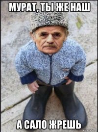 мурат, ты же наш а сало жрешь