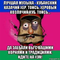 лучшая музыка - кубанский казачий хер. тоись, херовый козлячий куб. тоись... да заебали вы с вашими корнями и традициями, идите на хуй!