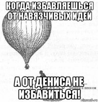 когда избавляешься от навязчивых идей а от дениса не избавиться!