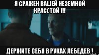я сражен вашей неземной красотой !!! держите себя в руках лебедев !